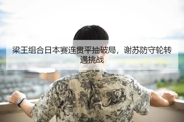 梁王组合日本赛连贯平抽破局，谢苏防守轮转遇挑战
